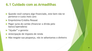 6.1 Cuidado com as Armadilhas
 Quando você compra algo financiado, este bem não te
pertence e custa mais caro
 Empréstimo/Crédito Pessoal
 Pagar juros do cartão (financiar a dívida pelo
banco/operadora)
 “Ajudar” o gerente
 Antecipação de imposto de renda
 Não resgate sua poupança, nós te adiantamos o dinheiro
43
 