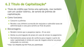 6.2 Título de Capitalização*
 Título de crédito que forma uma aplicação, mas também
com um caráter lotérico, de sorteio de prêmios de
capitalização.
 Como funciona:
 Concorre a prêmios
 Recebe a seu dinheiro acrescido de reajustes e subtraído taxas de
administração e cota para sorteio ao final do plano
 Desvantagens:
 Rendem menos que a poupança (aprox. 2% ao ano)
 Multas ou prorrogação de prazo em caso de atraso no pagamento
 Normalmente possui prazo de carência para resgate e parte do
valor capitalizado é retido em caso de resgate anterior ao prazo
estipulado no contrato
44
* https://pt.wikipedia.org/wiki/Título_de_capitalização
 