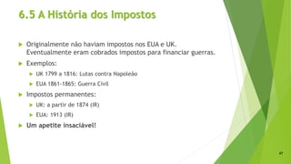6.5 A História dos Impostos
 Originalmente não haviam impostos nos EUA e UK.
Eventualmente eram cobrados impostos para financiar guerras.
 Exemplos:
 UK 1799 a 1816: Lutas contra Napoleão
 EUA 1861-1865: Guerra Civil
 Impostos permanentes:
 UK: a partir de 1874 (IR)
 EUA: 1913 (IR)
 Um apetite insaciável!
47
 