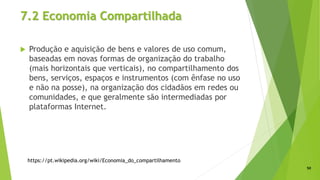 7.2 Economia Compartilhada
 Produção e aquisição de bens e valores de uso comum,
baseadas em novas formas de organização do trabalho
(mais horizontais que verticais), no compartilhamento dos
bens, serviços, espaços e instrumentos (com ênfase no uso
e não na posse), na organização dos cidadãos em redes ou
comunidades, e que geralmente são intermediadas por
plataformas Internet.
50
https://pt.wikipedia.org/wiki/Economia_do_compartilhamento
 