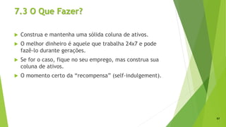 7.3 O Que Fazer?
 Construa e mantenha uma sólida coluna de ativos.
 O melhor dinheiro é aquele que trabalha 24x7 e pode
fazê-lo durante gerações.
 Se for o caso, fique no seu emprego, mas construa sua
coluna de ativos.
 O momento certo da “recompensa” (self-indulgement).
57
 