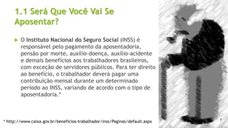 1.1 Será Que Você Vai Se
Aposentar?
 O Instituto Nacional do Seguro Social (INSS) é
responsável pelo pagamento da aposentadoria,
pensão por morte, auxílio-doença, auxílio-acidente
e demais benefícios aos trabalhadores brasileiros,
com exceção de servidores públicos. Para ter direito
ao benefício, o trabalhador deverá pagar uma
contribuição mensal durante um determinado
período ao INSS, variando de acordo com o tipo de
aposentadoria.*
* http://www.caixa.gov.br/beneficios-trabalhador/inss/Paginas/default.aspx
7
 