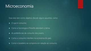 Microeconomia
Esse eixo tem como objetivo discutir alguns assuntos, como:
 O que é consumo;
 Como a Sociologia e Filosofia abordam o tema;
 As preferências de consumo dos jovens;
 Como o consumo interfere na economia do país;
 Como o brasileiro se comporta em relação ao consumo.
 