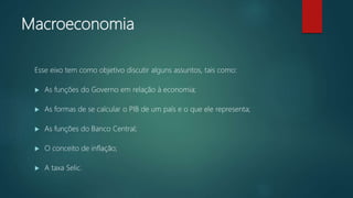 Macroeconomia
Esse eixo tem como objetivo discutir alguns assuntos, tais como:
 As funções do Governo em relação à economia;
 As formas de se calcular o PIB de um país e o que ele representa;
 As funções do Banco Central;
 O conceito de inflação;
 A taxa Selic.
 