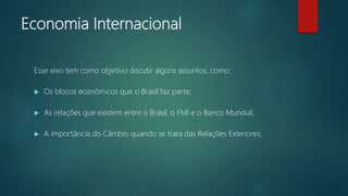 Economia Internacional
Esse eixo tem como objetivo discutir alguns assuntos, como:
 Os blocos econômicos que o Brasil faz parte;
 As relações que existem entre o Brasil, o FMI e o Banco Mundial;
 A importância do Câmbio quando se trata das Relações Exteriores;
 