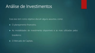 Análise de Investimentos
Esse eixo tem como objetivo discutir alguns assuntos, como:
 O planejamento financeiro;
 As modalidades de investimento disponíveis e as mais utilizadas pelos
brasileiros;
 O Mercado de Capitais.
 
