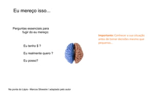 Eu mereço isso...
Eu tenho $ ?
Eu realmente quero ?
Eu posso?
Na ponta do Lápis - Marcos Silvestre / adaptado pelo autor
Perguntas essenciais para
fugir do eu mereço:
Importante: Conhecer a sua situação
antes de tomar decisões mesmo que
pequenas...
 