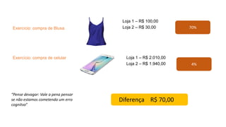 Exercício: compra de Blusa
Loja 1 – R$ 100,00
Loja 2 – R$ 30,00
Exercício: compra de celular Loja 1 – R$ 2.010,00
Loja 2 – R$ 1.940,00
70%
4%
Diferença R$ 70,00
“Pense devagar: Vale a pena pensar
se não estamos cometendo um erro
cognitvo”
 