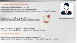 Formação e Experiência Acadêmica
Graduação: Ciências Econômicas – PUCSP
Mestrado: Administração – PUCSP (Finanças Pessoais)
Educação Financeira: A Visão De Jovens Universitários Sobre As Finanças Familiares
Participação no livro Marketing de Nichos:
Mercado de nicho: baixa renda no brasil – classe C e favelas
Artigo – Consumo e a Educação Financeira no Brasil
Seminário – Mobilidade Social e a Importância da Educação Financeira
Experiência profissional:
Mais de 7 anos atuando no mercado financeiro (Itaú Unibanco)
Experiência:(Área de Negócios do Varejo, Uniclass e Personnalité, Consignado e Nichos).
André Brisola Brito Prado
 