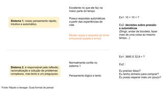 Sistema 1, nosso pensamento rápido,
intuitivo e automático.
Excelente no que ele faz na
maior parte do tempo
Possui respostas automáticas
a partir das experiências de
vida
Muitas vezes a resposta se torna
emocional (sujeita a erros)
Sistema 2, é responsável pela reflexão,
racionalização e solução de problemas
complexos, mas lento e um preguiçoso
Normalmente confia no
sistema 1
Pensamento lógico e lento
Ex1: 10 + 10 = ?
Ex1: 3895 X 32,8 = ?
Ex2: decisões sobre pressão
e automáticas
(Dirigir, andar de bicicleta, fazer
mais de uma coisa ao mesmo
tempo...)
Ex2 :
Eu preciso disso?
Eu tenho dinheiro para comprar?
Eu posso esperar mais um pouco?
Fonte: Rápido e devagar: Duas formas de pensar
 