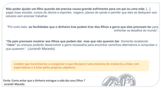 Não poder ajudar um filho quando ele precisa causa grande sofrimento para um pai ou uma mãe. [...]
pagar boas escolas, cursos de idioma e esportes, viagens, planos de saúde e permitir que eles se dediquem aos
estudos sem precisar trabalhar.
“Por outro lado, as facilidades que o dinheiro traz podem tirar dos filhos a garra que eles precisam ter para
enfrentar os desafios do mundo”.
“Os pais precisam mostrar aos filhos que podem dar, mas que não querem dar. Somente recebendo
“nãos” as crianças poderão desenvolver a garra necessária para encontrar caminhos alternativos e conquistar o
que quiserem.” (Jurandir Macedo)
Fonte: Como evitar que o dinheiro estrague a vida dos seus filhos ?
Jurandir Macedo
 