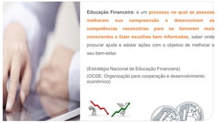 Educação Financeira: é um processo no qual as pessoas
melhoram sua compreensão e desenvolvem as
competências necessárias para se tornarem mais
conscientes e fazer escolhas bem informadas, saber onde
procurar ajuda e adotar ações com o objetivo de melhorar o
seu bem-estar.
(Estratégia Nacional de Educação Financeira)
(OCDE: Organização para cooperação e desenvolvimento
econômico)
 
