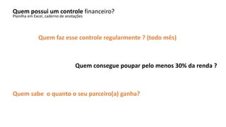 Quem possui um controle financeiro?
Planilha em Excel, caderno de anotações
Quem faz esse controle regularmente ? (todo mês)
Quem consegue poupar pelo menos 30% da renda ?
Quem sabe o quanto o seu parceiro(a) ganha?
 