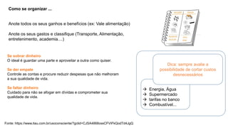 Fonte: https://www.itau.com.br/usoconsciente/?gclid=CJSA4868ossCFVIFkQodTd4JgQ
Como se organizar ...
Anote todos os seus ganhos e benefícios (ex: Vale alimentação)
Anote os seus gastos e classifique (Transporte, Alimentação,
entretenimento, academia....)
Se sobrar dinheiro
O ideal é guardar uma parte e aproveitar a outra como quiser.
Se der empate
Controle as contas e procure reduzir despesas que não melhoram
a sua qualidade de vida.
Se faltar dinheiro
Cuidado para não se afogar em dívidas e comprometer sua
qualidade de vida.
Dica: sempre avalie a
possibilidade de cortar custos
desnecessários
 Energia, Água
 Supermercado
 tarifas no banco
 Combustível...
 