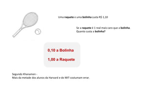 Uma raquete e uma bolinha custa R$ 1,10
Se a raquete é 1 real mais caro que a bolinha.
Quanto custa a bolinha?
0,10 a Bolinha
1,00 a Raquete
Segundo Khanamen -
Mais da metade dos alunos da Harvard e do MIT costumam errar.
 