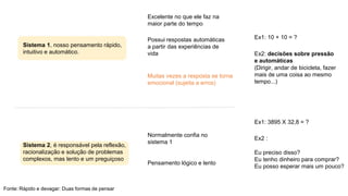 Excelente no que ele faz na
maior parte do tempo
Ex1: 10 + 10 = ?
Possui respostas automáticas
a partir das experiências de
vida
Sistema 1, nosso pensamento rápido,
intuitivo e automático. Ex2: decisões sobre pressão
e automáticas
(Dirigir, andar de bicicleta, fazer
mais de uma coisa ao mesmo
tempo...)
Muitas vezes a resposta se torna
emocional (sujeita a erros)
Ex1: 3895 X 32,8 = ?
Ex2 :
Normalmente confia no
sistema 1
Sistema 2, é responsável pela reflexão,
racionalização e solução de problemas
complexos, mas lento e um preguiçoso
Eu preciso disso?
Eu tenho dinheiro para comprar?
Eu posso esperar mais um pouco?
Pensamento lógico e lento
Fonte: Rápido e devagar: Duas formas de pensar
 