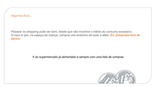 Algumas dicas...
Passear no shopping pode ser bom, desde que não incentive o hábito do consumo excessivo.
O risco é que, na cabeça da criança, comprar vire sinônimo de lazer e afeto. Ex: presentes fora de
época.
Ir ao supermercado já alimentado e sempre com uma lista de compras
 