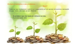 Dinheiro é solução e não problema...
Será?
Cada vez que recebemos o salário ou o pagamento por um serviço renovamos a sensação
de que: “neste mês tudo vai ser diferente”.
A verdade é que não basta ter dinheiro na mão.
É preciso cuidar dele.
 
