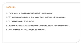 Reflexão
. Faça o controle e planejamento financeiro da sua família
. Converse com sua família sobre dinheiro (principalmente com seus filhos)
. Construa sonhos com sua família
. Pratique: Eu tenho $ ? / Eu realmente quero ? / Eu posso? –Pense com calma
. Seja o exemplo em casa (“Faça o que eu Faço”)
 