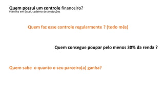 Quem possui um controle financeiro?
Planilha em Excel, caderno de anotações
Quem faz esse controle regularmente ? (todo mês)
Quem consegue poupar pelo menos 30% da renda ?
Quem sabe o quanto o seu parceiro(a) ganha?
 