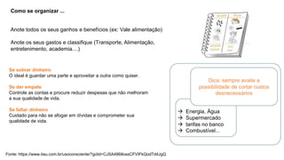Como se organizar ...
Anote todos os seus ganhos e benefícios (ex: Vale alimentação)
Anote os seus gastos e classifique (Transporte, Alimentação,
entretenimento, academia....)
Se sobrar dinheiro
O ideal é guardar uma parte e aproveitar a outra como quiser.
Dica: sempre avalie a
possibilidade de cortar custos
desnecessários
Se der empate
Controle as contas e procure reduzir despesas que não melhoram
a sua qualidade de vida.
Se faltar dinheiro
Cuidado para não se afogar em dívidas e comprometer sua
qualidade de vida.
 Energia, Água
 Supermercado
 tarifas no banco
 Combustível...
Fonte: https://www.itau.com.br/usoconsciente/?gclid=CJSA4868ossCFVIFkQodTd4JgQ
 