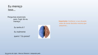 Eu mereço
isso...
Eu tenho $ ?
Eu realmente
quero ? Eu posso?
Na ponta do Lápis - Marcos Silvestre / adaptado pelo
Perguntas essenciais
para fugir do eu
mereço: Importante: Conhecer a sua situação
antes de tomar decisões mesmo que
pequenas...
 