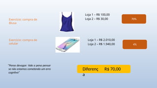 Exercício: compra de
Blusa
Loja 1 – R$ 100,00
Loja 2 – R$ 30,00
Exercício: compra de
celular
Loja 1 – R$ 2.010,00
Loja 2 – R$ 1.940,00
70%
4%
Diferenç
a
R$ 70,00
“Pense devagar: Vale a pena pensar
se não estamos cometendo um erro
cognitvo”
 