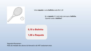 Uma raquete e uma bolinha custa R$ 1,10
Se a raquete é 1 real mais caro que a bolinha.
Quanto custa a bolinha?
0,10 a Bolinha
1,00 a Raquete
Segundo Khanamen -
Mais da metade dos alunos da Harvard e do MIT costumam errar.
 