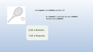 Uma raquete e uma bolinha custa R$ 1,10
Se a raquete é 1 real mais caro que a bolinha.
Quanto custa a bolinha?
0,05 a Bolinha
1,05 a Raquete
 