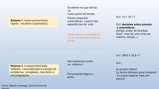 Sistema 1, nosso pensamento
rápido, intuitivo e automático.
Excelente no que ele faz
na
maior parte do tempo
Possui respostas
automáticas a partir das
experiências de vida
Muitas vezes a resposta se
torna emocional (sujeita a
erros)
Sistema 2, é responsável pela
reflexão, racionalização e solução de
problemas complexos, mas lento e
um preguiçoso
Normalmente confia
no sistema 1
Pensamento lógico e
lento
Ex1: 10 + 10 = ?
Ex1: 3895 X 32,8 = ?
Ex2: decisões sobre pressão
e automáticas
(Dirigir, andar de bicicleta,
fazer mais de uma coisa ao
mesmo tempo...)
Ex2 :
Eu preciso disso?
Eu tenho dinheiro para comprar?
Eu posso esperar mais um
pouco?
Fonte: Rápido e devagar: Duas formas de
 