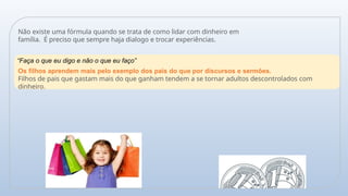 Não existe uma fórmula quando se trata de como lidar com dinheiro em
família. É preciso que sempre haja dialogo e trocar experiências.
“Faça o que eu digo e não o que eu faço”
Os filhos aprendem mais pelo exemplo dos pais do que por discursos e sermões.
Filhos de pais que gastam mais do que ganham tendem a se tornar adultos descontrolados com
dinheiro.
 