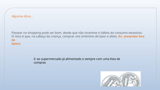Passear no shopping pode ser bom, desde que não incentive o hábito do consumo excessivo.
O risco é que, na cabeça da criança, comprar vire sinônimo de lazer e afeto. Ex: presentes fora
de
época.
Ir ao supermercado já alimentado e sempre com uma lista de
compras
Algumas dicas...
 