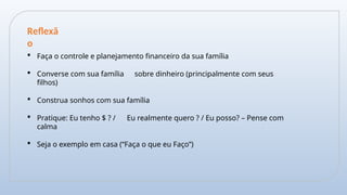  Faça o controle e planejamento financeiro da sua família
 Converse com sua família sobre dinheiro (principalmente com seus
filhos)
 Construa sonhos com sua família
 Pratique: Eu tenho $ ? / Eu realmente quero ? / Eu posso? – Pense com
calma
 Seja o exemplo em casa (“Faça o que eu Faço”)
Reflexã
o
 