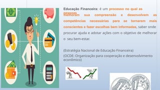 Educação Financeira: é um processo no qual as
pessoas
competências necessárias para se
melhoram sua compreensão e desenvolvem as
tornarem mais
conscientes e fazer escolhas bem informadas, saber onde
procurar ajuda e adotar ações com o objetivo de melhorar
o seu bem-estar.
(Estratégia Nacional de Educação Financeira)
(OCDE: Organização para cooperação e desenvolvimento
econômico)
 
