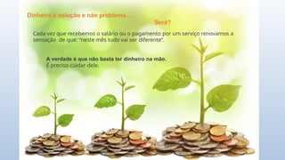 Dinheiro é solução e não problema...
Será?
Cada vez que recebemos o salário ou o pagamento por um serviço renovamos a
sensação de que: “neste mês tudo vai ser diferente”.
A verdade é que não basta ter dinheiro na mão.
É preciso cuidar dele.
 