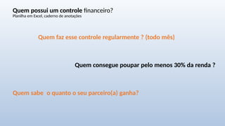 Quem possui um controle financeiro?
Planilha em Excel, caderno de anotações
Quem faz esse controle regularmente ? (todo mês)
Quem consegue poupar pelo menos 30% da renda ?
Quem sabe o quanto o seu parceiro(a) ganha?
 