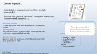 Fonte: https://
Como se organizar ...
Anote todos os seus ganhos e benefícios (ex: Vale
alimentação)
Anote os seus gastos e classifique (Transporte, Alimentação,
entretenimento, academia....)
Se sobrar dinheiro
O ideal é guardar uma parte e aproveitar a outra como
quiser.
Se der empate
Controle as contas e procure reduzir despesas que não
melhoram a sua qualidade de vida.
Se faltar dinheiro
Cuidado para não se afogar em dívidas e comprometer
sua qualidade de vida.
Dica: sempre avalie a
possibilidade de cortar
custos desnecessários
 Energia, Água
 Supermercado
 tarifas no
banco
 Combustível...
 