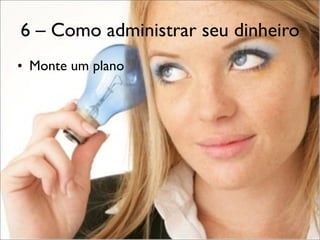 6 – Como administrar seu dinheiro
• Monte um plano

 