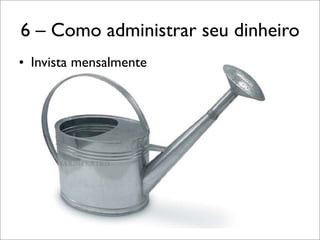 6 – Como administrar seu dinheiro
• Invista mensalmente

 