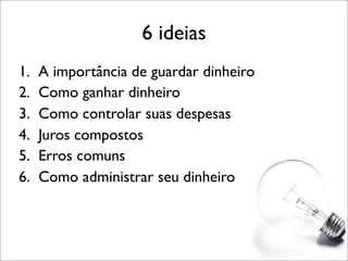 6 ideias
1.
2.
3.
4.
5.
6.

A importância de guardar dinheiro
Como ganhar dinheiro
Como controlar suas despesas
Juros compostos
Erros comuns
Como administrar seu dinheiro

 