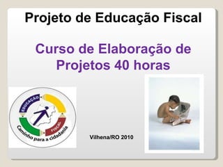 Projeto de Educação Fiscal Curso de Elaboração de Projetos 40 horas Vilhena/RO 2010 