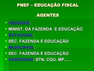 PNEF – EDUCAÇÃO FISCAL AGENTES FEDERAIS :  MINIST. DA FAZENDA  E EDUCAÇÃO ESTADUAIS : SEC. FAZENDA E EDUCAÇÃO MUNICIPAIS  : SEC. FAZENDA E EDUCAÇÃO PARCERIAS : STN, CGU, MP......  