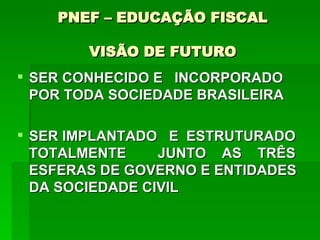 PNEF – EDUCAÇÃO FISCAL VISÃO DE FUTURO SER CONHECIDO E  INCORPORADO POR TODA SOCIEDADE BRASILEIRA SER IMPLANTADO  E  ESTRUTURADO TOTALMENTE  JUNTO  AS  TRÊS ESFERAS DE GOVERNO E ENTIDADES DA SOCIEDADE CIVIL  