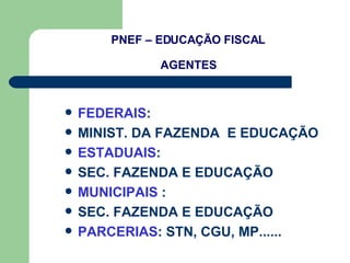 PNEF – EDUCAÇÃO FISCAL AGENTES FEDERAIS :  MINIST. DA FAZENDA  E EDUCAÇÃO ESTADUAIS : SEC. FAZENDA E EDUCAÇÃO MUNICIPAIS  : SEC. FAZENDA E EDUCAÇÃO PARCERIAS : STN, CGU, MP......  