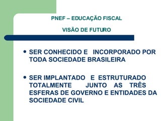 PNEF – EDUCAÇÃO FISCAL VISÃO DE FUTURO SER CONHECIDO E  INCORPORADO POR TODA SOCIEDADE BRASILEIRA SER IMPLANTADO  E  ESTRUTURADO TOTALMENTE  JUNTO  AS  TRÊS ESFERAS DE GOVERNO E ENTIDADES DA SOCIEDADE CIVIL  