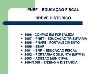PNEF – EDUCAÇÃO FISCAL BREVE HISTÓRICO 1996 - CONFAZ EM FORTALEZA 1997 – PNET – EDUCAÇÃO TRIBUTÁRIA  1998 – PNAFE - FORTALECIMENTO 1999 – ESAF  2001 – SRF – EDUCAÇÃO FISCAL 2002 – PORTARIA CONJUNTA (MF/ME) 2003 – ADESÃO MUNICIPAL 2004/2005 – ENSINO A DISTANCIA 