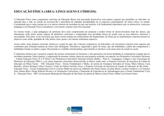 EDUCAÇÃO FÍSICA (ÁREA: LINGUAGENS E CÓDIGOS)

A Educação Física como componente curricular da Educação Básica tem procurado desenvolver uma prática corporal que possibilite ao indivíduo ser
educado para a vida, no sentido de favorecer-lhe a descoberta de múltiplas possibilidades de se expressar corporalmente, de forma crítica, no mundo.
Considerando que o corpo carrega em si as marcas culturais da sociedade em que está inserido, é de fundamental importância que, ao desenvolver o processo
pedagógico em Educação Física, entendamos o movimento corporal como foco principal.

Ao mesmo tempo, a ação pedagógica do professor deve estar comprometida em propiciar a melhor forma de desenvolvimento total dos alunos, que
futuramente serão atores sociais capazes de identificar, selecionar e compreender suas atividades físicas de acordo com os seus objetivos, interesses e
necessidades. Para tanto, se faz necessário que atores sociais tenham um conhecimento não fragmentado, de forma que as manifestações corporais possam ter
objetivos como saúde, qualidade de vida, beleza, lazer, prazer e até mesmo rendimento esportivo.

Assim sendo, nesta proposta curricular, destaca-se o papel do jogo, das vivências cooperativas, da ludicidade e do movimento corporal como aspectos que
contribuem para formação humana de forma mais abrangente. Encontra-se organizada a partir de temas, que são trabalhados a partir das competências e
habilidades listadas na tabela a seguir. Recomenda-se o trabalho interdisciplinar, aproveitando as interfaces com outras áreas de estudo na escola.

É importante destacar que a proposta original não possuía estruturação em bimestres e não apresentava de forma detalhada as competências exigidas para as
atividades propostas. Dessa maneira, a organização do presente volume, partiu de uma pesquisa realizada, em especial, nos Parâmetros Curriculares Nacionais
– Volume Educação Física (5ª a 8ª Série) e nos Parâmetros Curriculares Nacionais (Ensino Médio) – Parte II – Linguagens, Códigos e suas Tecnologias do
Ministério da Educação (MEC), e em outras propostas curriculares desenvolvidas no Brasil, sendo estas: a Proposta Curricular da Secretaria de Estado de
Educação de Minas Gerais – CBC Educação Física - Ensino Fundamental e Médio, de autoria de Eustáquia Salvadora de Sousa, Maria Gláucia Costa
Brandão, Aleluia Heringer Lisboa Teixeira e Vânia de Fátima Noronha Alves; a Proposta Curricular da Secretaria de Estado de Educação de São Paulo –
Educação Física – Ensino Fundamental Ciclo II e Ensino Médio de autoria de Adalberto dos Santos Souza, Jocimar Daolio, Luciana Venâncio, Luiz Sanches
Neto, Mauro Betti e Sérgio Roberto Silveira e as Orientações Curriculares e Proposição de Expectativas de Aprendizagem para o Ensino Fundamental: Ciclo
II – Educação Física – 2007, da Secretaria Municipal de Educação de São Paulo, de autoria de Marcos Garcia Neira e Mário Luiz Ferrari Nunes.




                                                                                                                                                         6
 