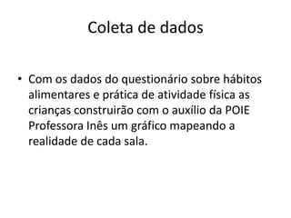 Coleta de dados

• Com os dados do questionário sobre hábitos
  alimentares e prática de atividade física as
  crianças construirão com o auxílio da POIE
  Professora Inês um gráfico mapeando a
  realidade de cada sala.
 
