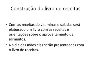 Construção do livro de receitas

• Com as receitas de vitaminas e saladas será
  elaborado um livro com as receitas e
  orientações sobre o aproveitamento de
  alimentos.
• No dia das mães elas serão presenteadas com
  o livro de receitas.
 