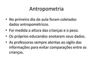 Antropometria
• No primeiro dia de aula foram coletados
  dados antropométricos.
• Foi medida a altura das crianças e o peso.
• Os próprios educandos anotaram seus dados.
• As professoras sempre atentas ao sigilo das
  informações para evitar comparações entre as
  crianças.
 